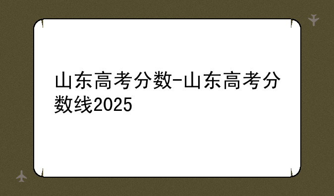 山东高考分数-山东高考分数线2025