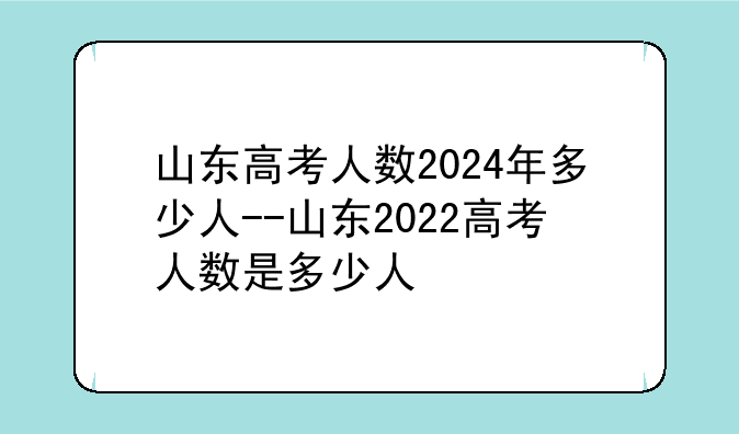 山东高考人数2024年多少人--山东2022高考人数是多少人