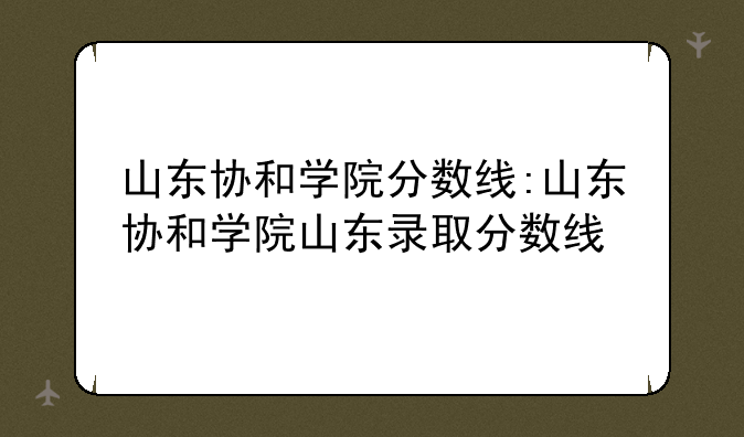 山东协和学院分数线:山东协和学院山东录取分数线