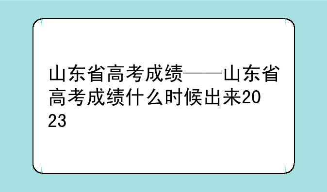 山东省高考成绩——山东省高考成绩什么时候出来2023