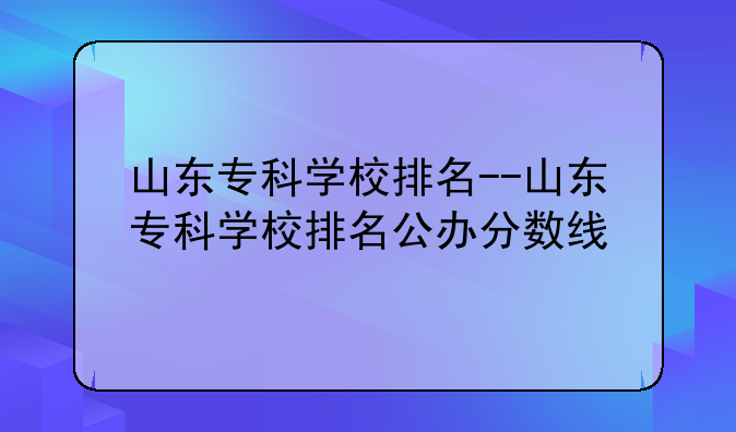 山东专科学校排名--山东专科学校排名公办分数线