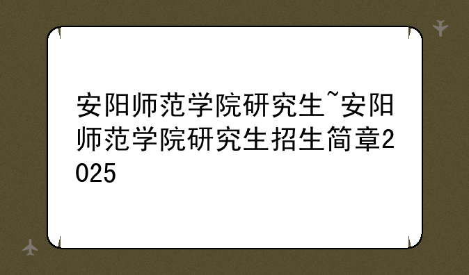 安阳师范学院研究生~安阳师范学院研究生招生简章2025