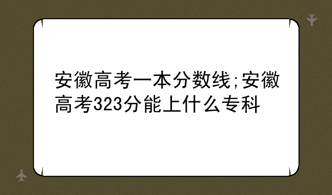 安徽高考一本分数线;安徽高考323分能上什么专科