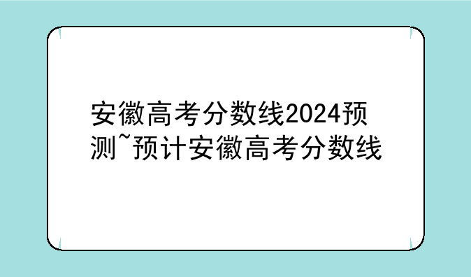 安徽高考分数线2024预测~预计安徽高考分数线