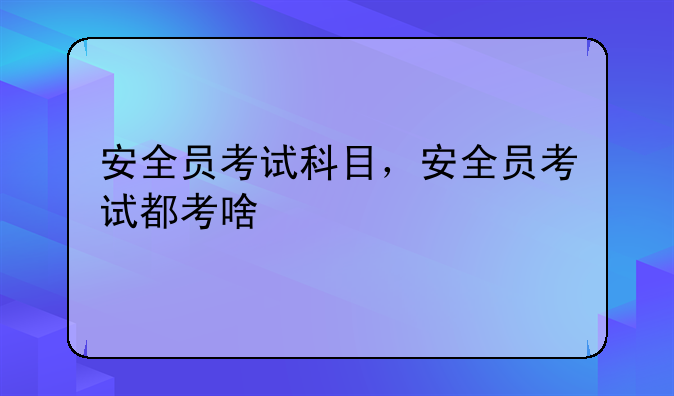 安全员考试科目，安全员考试都考啥