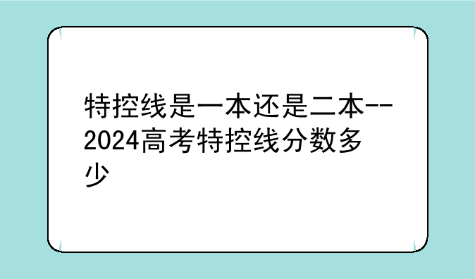 特控线是一本还是二本--2024高考特控线分数多少