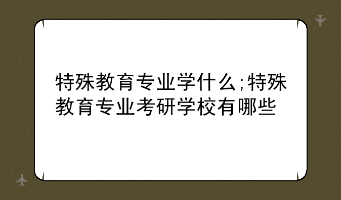 特殊教育专业学什么;特殊教育专业考研学校有哪些