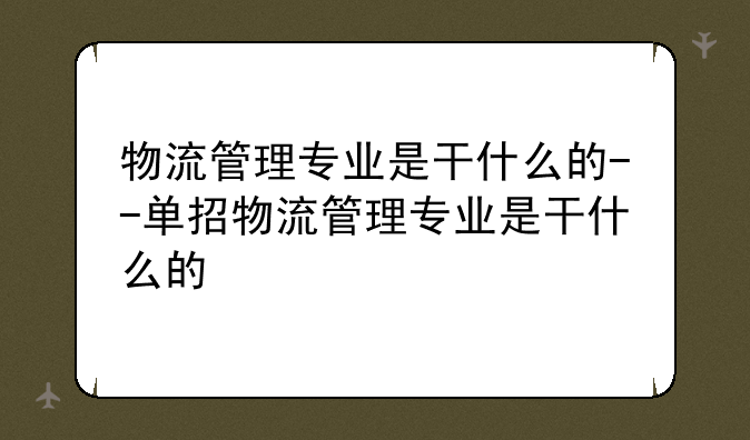 物流管理专业是干什么的--单招物流管理专业是干什么的