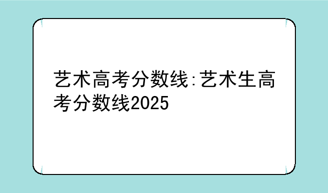 艺术高考分数线:艺术生高考分数线2025