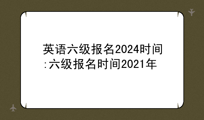 英语六级报名2024时间:六级报名时间2021年