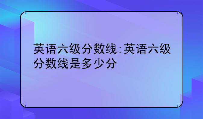 英语六级分数线:英语六级分数线是多少分