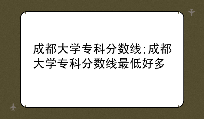 成都大学专科分数线;成都大学专科分数线最低好多