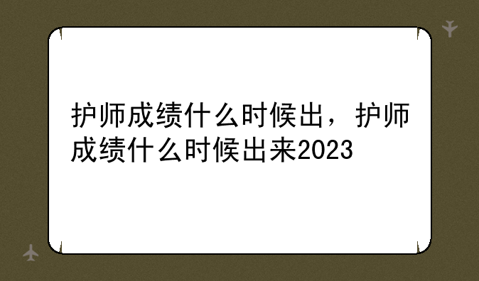 护师成绩什么时候出，护师成绩什么时候出来2023