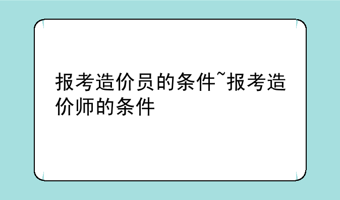 报考造价员的条件~报考造价师的条件