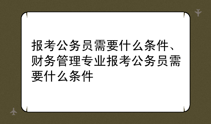 报考公务员需要什么条件、财务管理专业报考公务员需要什么条件