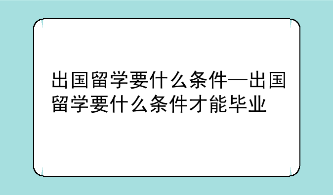出国留学要什么条件—出国留学要什么条件才能毕业
