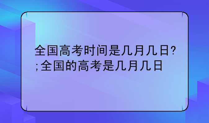 全国高考时间是几月几日?;全国的高考是几月几日