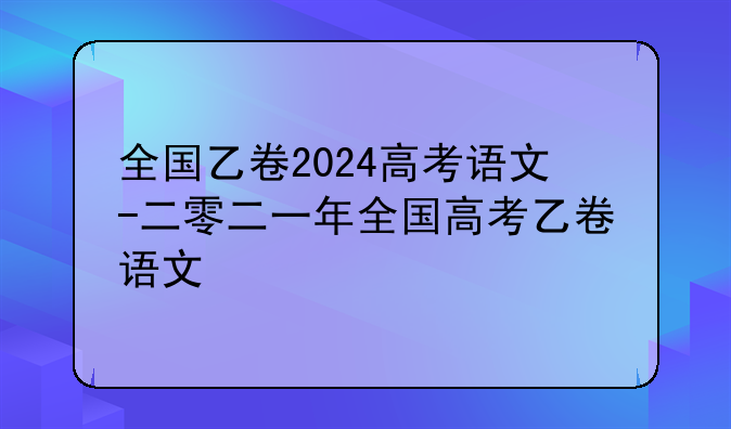 全国乙卷2024高考语文-二零二一年全国高考乙卷语文