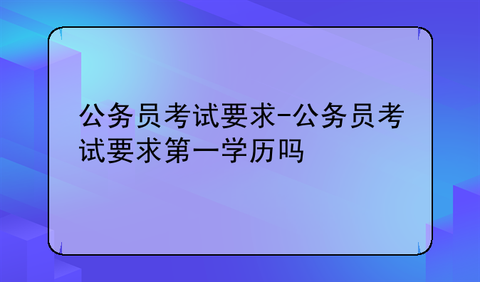 公务员考试要求-公务员考试要求第一学历吗