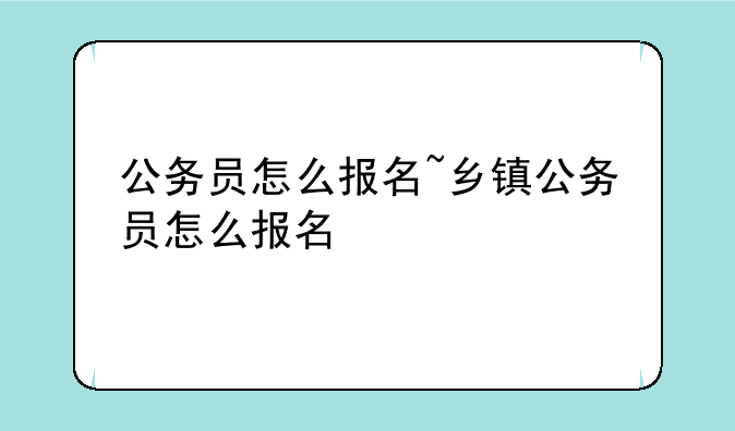 公务员怎么报名~乡镇公务员怎么报名