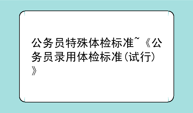 公务员特殊体检标准~《公务员录用体检标准(试行)》