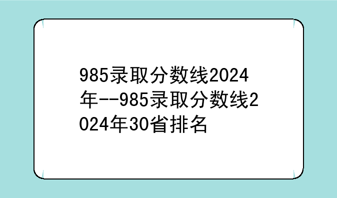 985录取分数线2024年--985录取分数线2024年30省排名