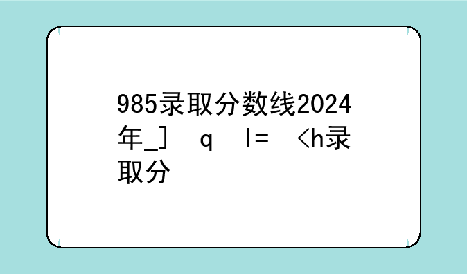 985录取分数线2024年__广州985录取分数线2024年